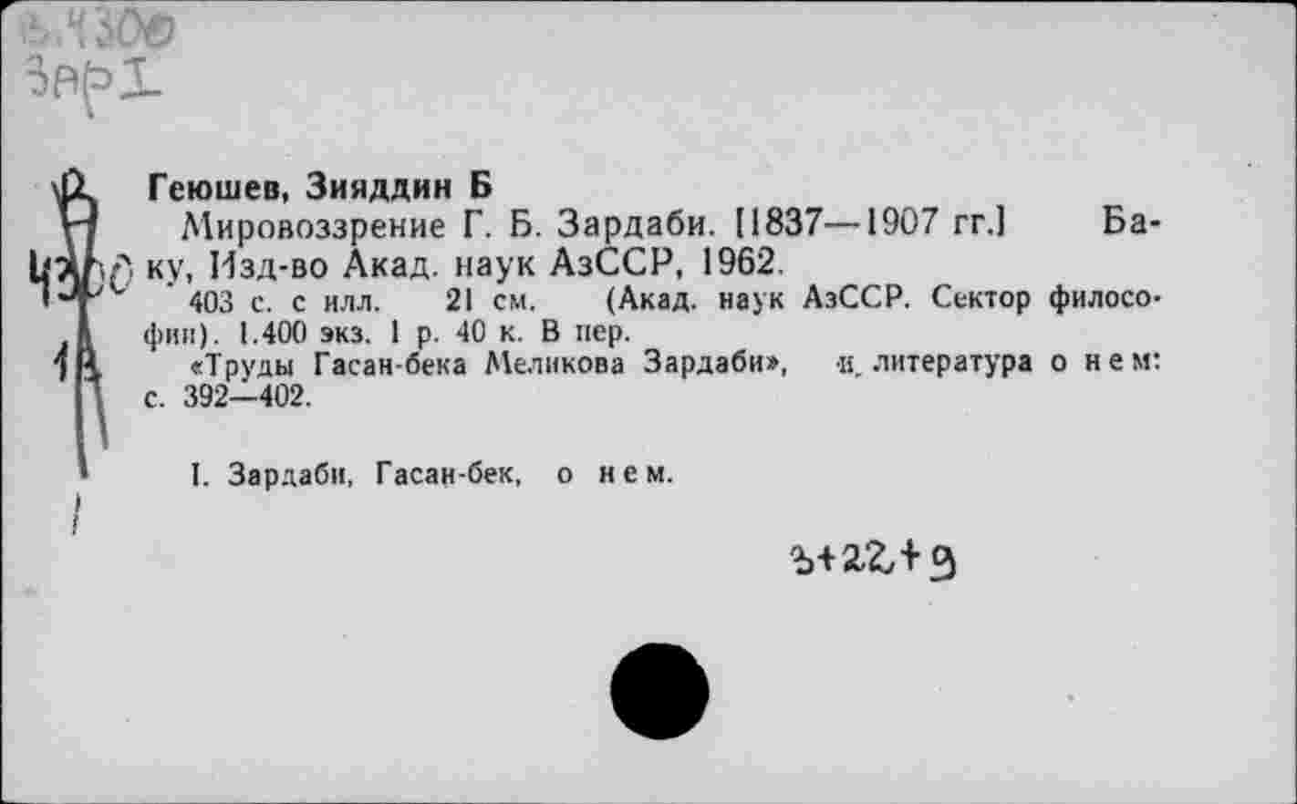 ﻿
?Геюшев, Зияддин Б
Мировоззрение Г. Б. Зардаби. [1837—1907 гг.1
Л ку, Изд-во Акад, наук АзССР, 1962.
** ’ 403 с. с илл. 21 см. (Акад, наук АзССР. Сектор философии). 1.400 экз. 1 р. 40 к. В пер.
«Труды Гасан-бека Меликова Зардаби», и. литература о нем: с. 392-402.
Ба-
I. Зардаби, Гасан-бек, о нем.
